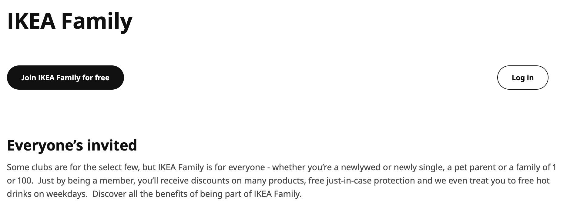 The page of IKEA's website about the IKEA Family with the text: "Everyone's invited: Some clubs are for the select few, but IKEA family is for everyone – whether you're a newlywed or newly single, a pet parent or a family of 1 or 100. Just by being a member, you'll receive discounts on many products, free just-in-case protextion and we even treat you to free hot drinks on weekdays. Discover all the benefits of being part of IKEA Family."